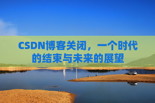 CSDN博客关闭,一个时代的结束与未来的展望 CSDN博客关闭,一个时代的结束与未来的展望